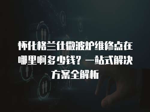 懷化格蘭仕微波爐維修點在哪里啊多少錢？一站式解決方案全解析