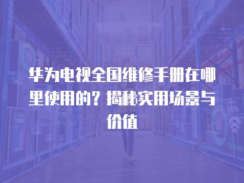 華為電視全國(guó)維修手冊(cè)在哪里使用的？揭秘實(shí)用場(chǎng)景與價(jià)值