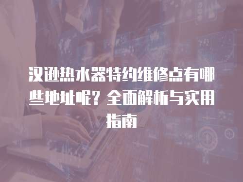 漢遜熱水器特約維修點(diǎn)有哪些地址呢？全面解析與實(shí)用指南