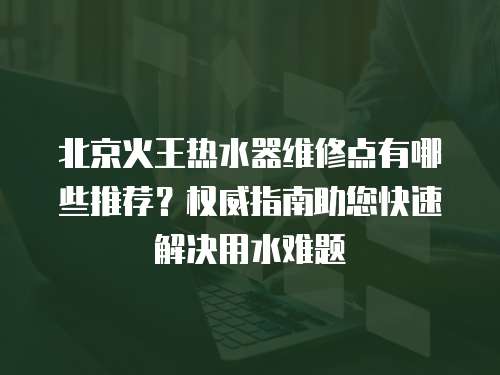 北京火王熱水器維修點(diǎn)有哪些推薦？權(quán)威指南助您快速解決用水難題