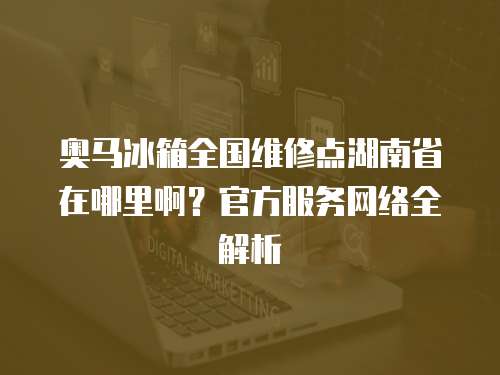 奧馬冰箱全國維修點(diǎn)湖南省在哪里啊？官方服務(wù)網(wǎng)絡(luò)全解析