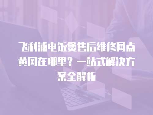 飛利浦電飯煲售后維修網(wǎng)點(diǎn)黃岡在哪里？一站式解決方案全解析