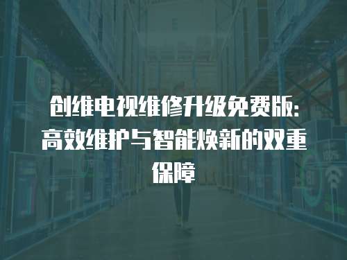 創維電視維修升級免費版：高效維護與智能煥新的雙重保障