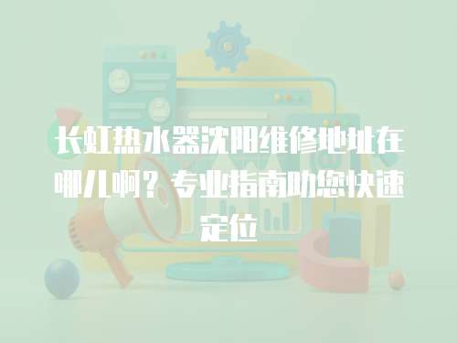 長虹熱水器沈陽維修地址在哪兒啊？專業指南助您快速定位