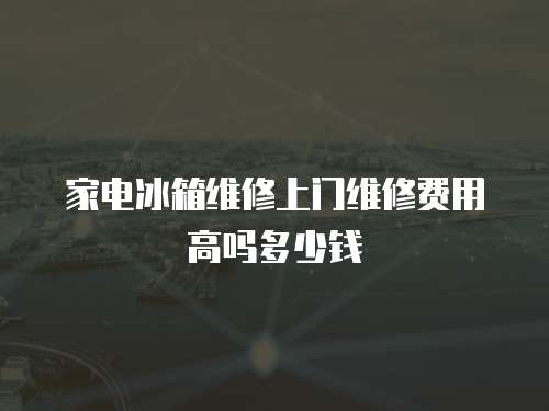 家電冰箱維修上門維修費用高嗎多少錢