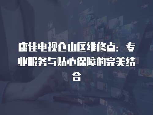 康佳電視倉山區維修點：專業服務與貼心保障的完美結合