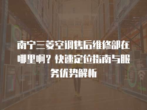 南寧三菱空調售后維修部在哪里啊？快速定位指南與服務優勢解析