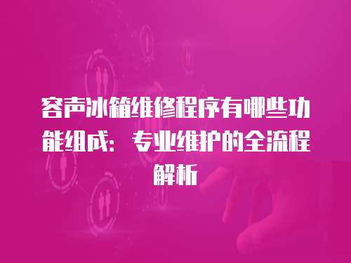 容聲冰箱維修程序有哪些功能組成：專業維護的全流程解析