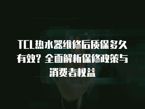 TCL熱水器維修后質保多久有效？全面解析保修政策與消費者權益