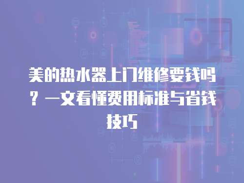 美的熱水器上門維修要錢嗎？一文看懂費用標準與省錢技巧