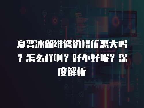 夏普冰箱維修價格優惠大嗎？怎么樣啊？好不好呢？深度解析