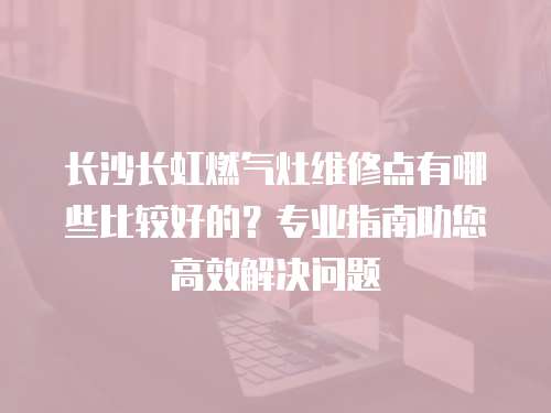 長沙長虹燃氣灶維修點有哪些比較好的？專業指南助您高效解決問題