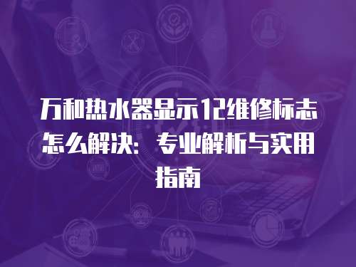 萬和熱水器顯示12維修標志怎么解決：專業解析與實用指南