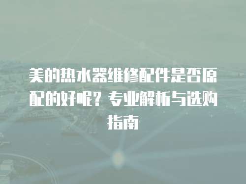 美的熱水器維修配件是否原配的好呢？專業(yè)解析與選購指南