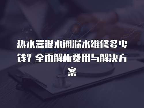 熱水器混水閥漏水維修多少錢？全面解析費用與解決方案