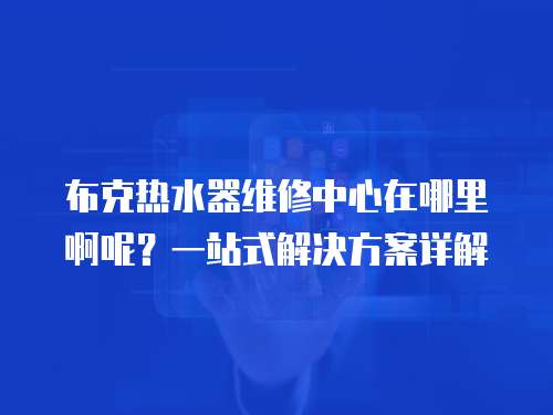 布克熱水器維修中心在哪里啊呢？一站式解決方案詳解