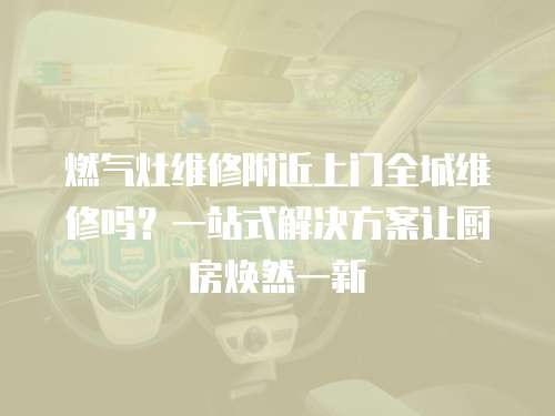 燃氣灶維修附近上門全城維修嗎？一站式解決方案讓廚房煥然一新