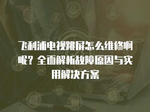 飛利浦電視跳屏怎么維修啊呢？全面解析故障原因與實用解決方案