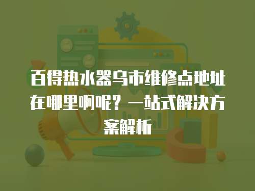 百得熱水器烏市維修點地址在哪里啊呢？一站式解決方案解析