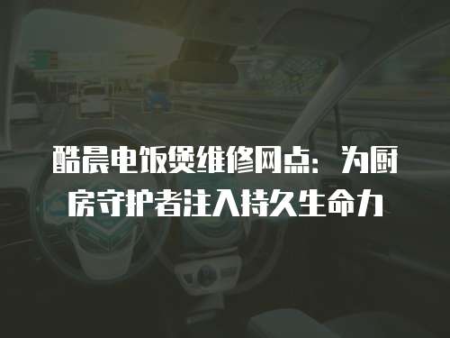酷晨電飯煲維修網點：為廚房守護者注入持久生命力