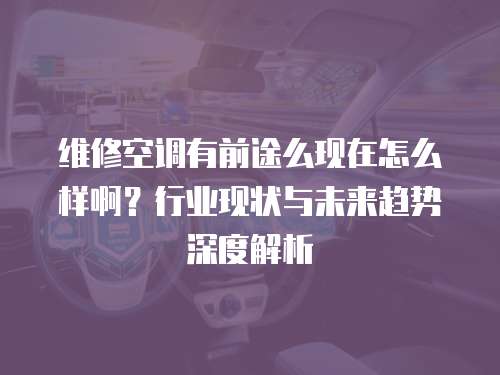 維修空調有前途么現在怎么樣??？行業現狀與未來趨勢深度解析