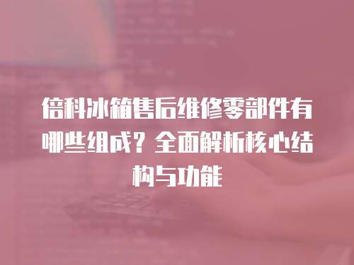 倍科冰箱售后維修零部件有哪些組成？全面解析核心結構與功能