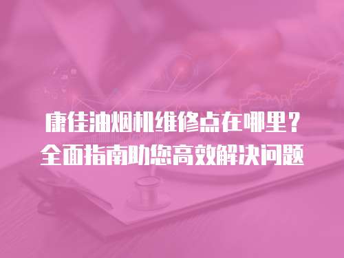 康佳油煙機(jī)維修點(diǎn)在哪里？全面指南助您高效解決問(wèn)題