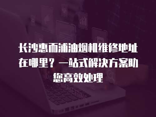 長沙惠而浦油煙機維修地址在哪里？一站式解決方案助您高效處理