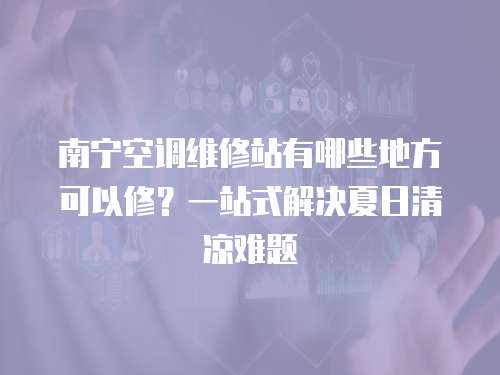 南寧空調(diào)維修站有哪些地方可以修？一站式解決夏日清涼難題
