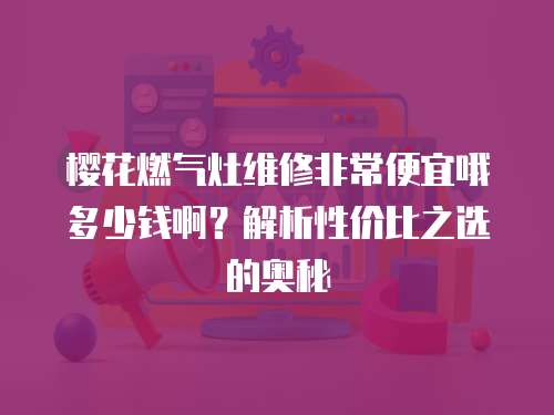 櫻花燃氣灶維修非常便宜哦多少錢啊？解析性價比之選的奧秘