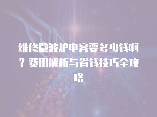 維修微波爐電容要多少錢啊？費用解析與省錢技巧全攻略