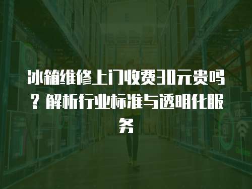 冰箱維修上門收費30元貴嗎？解析行業(yè)標準與透明化服務(wù)