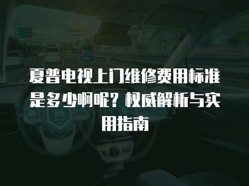 夏普電視上門維修費用標準是多少啊呢？權(quán)威解析與實用指南