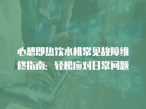 心想即熱飲水機常見故障維修指南：輕松應對日常問題