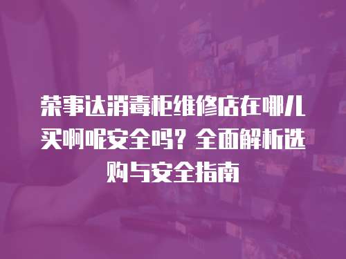 榮事達(dá)消毒柜維修店在哪兒買(mǎi)啊呢安全嗎？全面解析選購(gòu)與安全指南