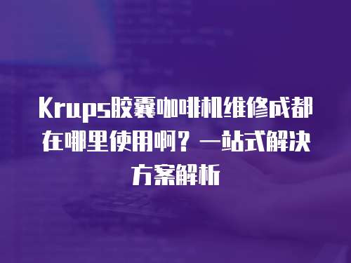 Krups膠囊咖啡機(jī)維修成都在哪里使用啊？一站式解決方案解析