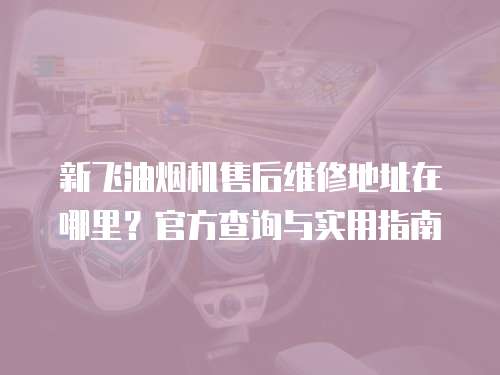新飛油煙機售后維修地址在哪里？官方查詢與實用指南
