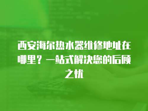 西安海爾熱水器維修地址在哪里？一站式解決您的后顧之憂