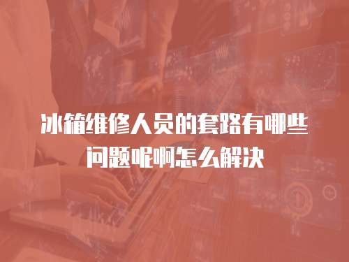 冰箱維修人員的套路有哪些問題呢啊怎么解決