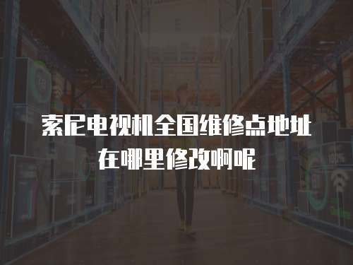 索尼電視機全國維修點地址在哪里修改啊呢