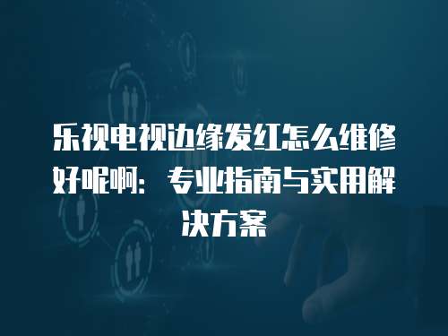 樂視電視邊緣發(fā)紅怎么維修好呢啊：專業(yè)指南與實(shí)用解決方案