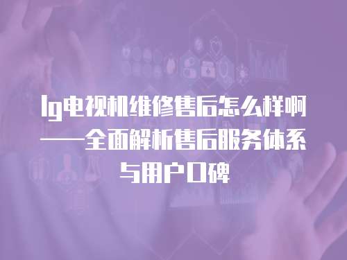 lg電視機維修售后怎么樣啊——全面解析售后服務體系與用戶口碑