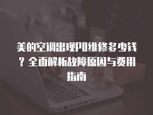 美的空調出現P0維修多少錢？全面解析故障原因與費用指南