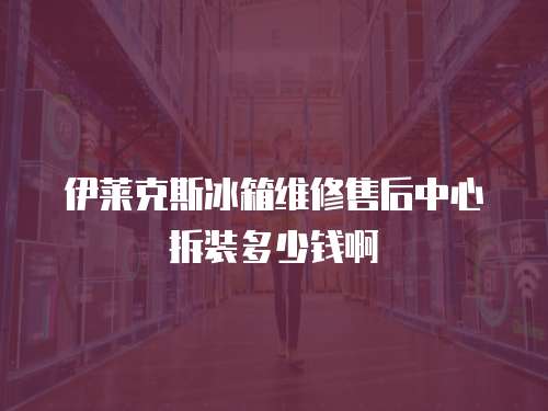 伊萊克斯冰箱維修售后中心拆裝多少錢啊