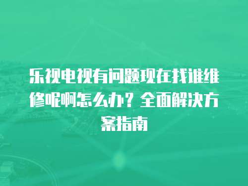 樂視電視有問題現(xiàn)在找誰維修呢啊怎么辦？全面解決方案指南