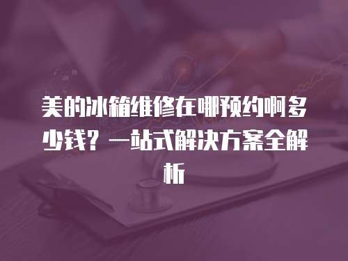 美的冰箱維修在哪預(yù)約啊多少錢？一站式解決方案全解析