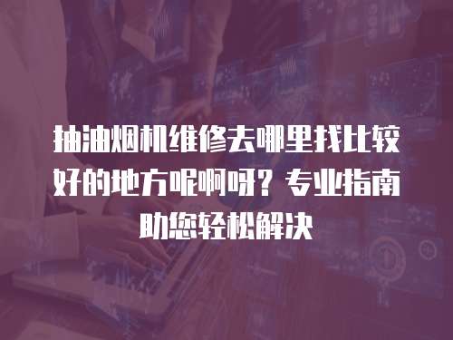 抽油煙機(jī)維修去哪里找比較好的地方呢啊呀？專業(yè)指南助您輕松解決
