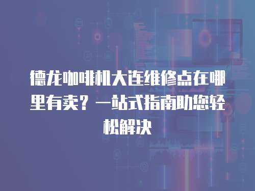 德龍咖啡機大連維修點在哪里有賣？一站式指南助您輕松解決