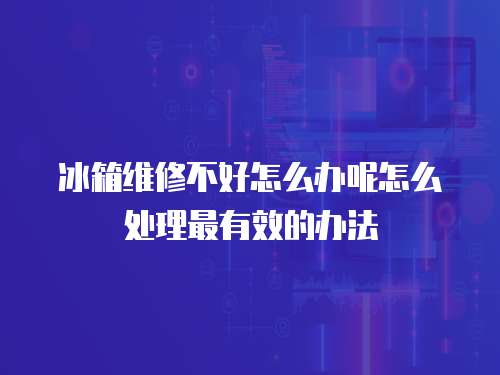 冰箱維修不好怎么辦呢怎么處理最有效的辦法
