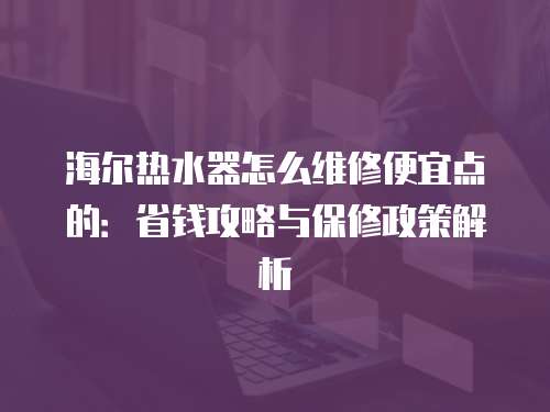 海爾熱水器怎么維修便宜點的：省錢攻略與保修政策解析